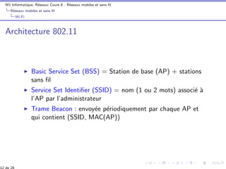M1 Informatique, R´eseaux Cours 8 : R´eseaux mobiles et sans ﬁl
R´eseaux mobiles et sans ﬁl
Wi-Fi
Architecture 802.11
Basic Service Set (BSS) = Station de base (AP) + stations
sans ﬁl
Service Set Identiﬁer (SSID) = nom (1 ou 2 mots) associ´e `a
l’AP par l’administrateur
Trame Beacon : envoy´ee p´eriodiquement par chaque AP et
qui contient (SSID, MAC(AP))
 