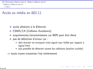 M1 Informatique, R´eseaux Cours 8 : R´eseaux mobiles et sans ﬁl
R´eseaux mobiles et sans ﬁl
Wi-Fi
Acc`es au m´edia en 802.11
acc`es al´eatoire `a la Ethernet
CSMA/CA (Collision Avoidance)
acquitements/retransmissions car BER peut ˆetre ´elev´e
pas de d´etection d’erreur car :
doit ´ecouter en envoyant mais signal re¸cu faible par rapport `a
signal ´emis
pas possible de d´etecter toutes les collisions (station cach´ee)
⇒ toute trame transmise l’est enti`erement
14 de 28
 
