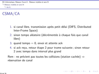 M1 Informatique, R´eseaux Cours 8 : R´eseaux mobiles et sans ﬁl
R´eseaux mobiles et sans ﬁl
Wi-Fi
CSMA/CA
1. si canal libre, transmission apr`es petit d´elai (DIFS, Distributed
Inter-Frame Space)
2. sinon tempo al´eatoire (d´ecr´ement´ee `a chaque fois que canal
libre)
3. quand tempo = 0, envoi et attente ack
4. si ack re¸cu, retour ´etape 2 pour trame suivante ; sinon retour
2 avec tempo dans interval plus grand
Rem : ne pr´evient pas toutes les collisions (station cach´ee) ⇒
r´eservation de canal
 