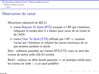 M1 Informatique, R´eseaux Cours 8 : R´eseaux mobiles et sans ﬁl
R´eseaux mobiles et sans ﬁl
Wi-Fi
R´eservation de canal
M´ecanisme optionnel de 802.11
trame Request To Send (RTS) envoy´ee `a l’AP par l’´emetteur,
indiquant le temps dont il a besoin pour envoi de sa trame et
de l’ACK
trame Clear To Send (CTS) diﬀus´ee par l’AP ⇒ autorise
l’envoi par l’´emetteur et informe les autres terminaux de ne
pas ´emettre pendant la dur´ee
Rem : collisions possibles sur trames RTS/CTS, mais ce sont des
trames de petite taille (20/14 octets)
Rem2 : coˆuteux en d´elai bande passante ⇒ en pratique utilis´e pour
les trames de taille > `a un seuil pr´ed´eﬁni
17 de 28
 