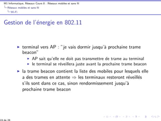 M1 Informatique, R´eseaux Cours 8 : R´eseaux mobiles et sans ﬁl
R´eseaux mobiles et sans ﬁl
Wi-Fi
Gestion de l’´energie en 802.11
terminal vers AP : ”je vais dormir jusqu’`a prochaine trame
beacon”
AP sait qu’elle ne doit pas transmettre de trame au terminal
le terminal se r´eveillera juste avant la prochaine trame beacon
la trame beacon contient la liste des mobiles pour lesquels elle
a des trames en attente ⇒ les terminaux resteront r´eveill´es
s’ils sont dans ce cas, sinon rendormissement jusqu’`a
prochaine trame beacon
19 de 28
 