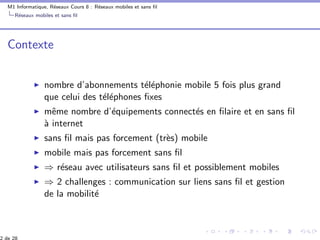 M1 Informatique, R´eseaux Cours 8 : R´eseaux mobiles et sans ﬁl
R´eseaux mobiles et sans ﬁl
Contexte
nombre d’abonnements t´el´ephonie mobile 5 fois plus grand
que celui des t´el´ephones ﬁxes
mˆeme nombre d’´equipements connect´es en ﬁlaire et en sans ﬁl
`a internet
sans ﬁl mais pas forcement (tr`es) mobile
mobile mais pas forcement sans ﬁl
⇒ r´eseau avec utilisateurs sans ﬁl et possiblement mobiles
⇒ 2 challenges : communication sur liens sans ﬁl et gestion
de la mobilit´e
 