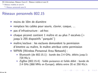 M1 Informatique, R´eseaux Cours 8 : R´eseaux mobiles et sans ﬁl
R´eseaux mobiles et sans ﬁl
R´eseaux personnels sans ﬁl
R´eseaux personnels 802.15
moins de 10m de diam`etre
remplace les cables pour souris, clavier, casque, ...
pas d’infrastructure : ad-hoc
chaque piconet contient 1 maˆıtre et au plus 7 escalves (+
jusqu’`a 255 dispositifs ”parqu´es”)
maˆıtre/esclave : les esclaves demandent la permission
d’´emettre au maˆıtre, le maˆıtre attribue cette permission
WPAN (Wireless Personnal Area Network) :
Bluetooth (de 802.15.1) : bande des 2.4 GHz, d´ebits jusqu’`a
720 Kb/s
ZigBee (802.15.4) : faible puissance et faible d´ebit : bande de
2.4 GHz (868 MHz en Europe), d´ebits entre 20 et 250 Kb/s
 