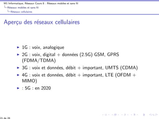 M1 Informatique, R´eseaux Cours 8 : R´eseaux mobiles et sans ﬁl
R´eseaux mobiles et sans ﬁl
R´eseaux cellulaires
Aper¸cu des r´eseaux cellulaires
1G : voix, analogique
2G : voix, digital + donn´ees (2.5G) GSM, GPRS
(FDMA/TDMA)
3G : voix et donn´ees, d´ebit + important, UMTS (CDMA)
4G : voix et donn´ees, d´ebit + important, LTE (OFDM +
MIMO)
: 5G : en 2020
 