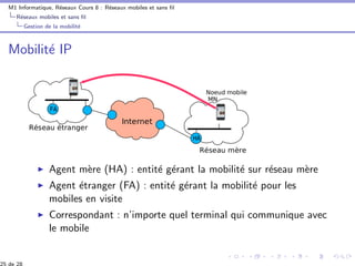 M1 Informatique, R´eseaux Cours 8 : R´eseaux mobiles et sans ﬁl
R´eseaux mobiles et sans ﬁl
Gestion de la mobilit´e
Mobilit´e IP
Agent m`ere (HA) : entit´e g´erant la mobilit´e sur r´eseau m`ere
Agent ´etranger (FA) : entit´e g´erant la mobilit´e pour les
mobiles en visite
Correspondant : n’importe quel terminal qui communique avec
le mobile
25 de 28
 