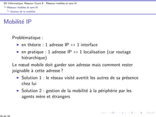 M1 Informatique, R´eseaux Cours 8 : R´eseaux mobiles et sans ﬁl
R´eseaux mobiles et sans ﬁl
Gestion de la mobilit´e
Mobilit´e IP
Probl´ematique :
en th´eorie : 1 adresse IP ↔ 1 interface
en pratique : 1 adresse IP ↔ 1 localisation (car routage
hi´erarchique)
Le nœud mobile doit garder son adresse mais comment rester
joignable `a cette adresse ?
Solution 1 : le r´eseau visit´e avertit les autres de sa pr´esence
chez lui
Solution 2 : gestion de la mobilit´e `a la p´eriph´erie par les
agents m`ere et ´etrangers
26 de 28
 