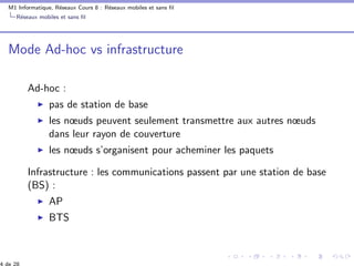 M1 Informatique, R´eseaux Cours 8 : R´eseaux mobiles et sans ﬁl
R´eseaux mobiles et sans ﬁl
Mode Ad-hoc vs infrastructure
Ad-hoc :
pas de station de base
les nœuds peuvent seulement transmettre aux autres nœuds
dans leur rayon de couverture
les nœuds s’organisent pour acheminer les paquets
Infrastructure : les communications passent par une station de base
(BS) :
AP
BTS
 
