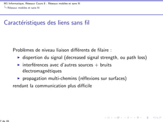 M1 Informatique, R´eseaux Cours 8 : R´eseaux mobiles et sans ﬁl
R´eseaux mobiles et sans ﬁl
Caract´eristiques des liens sans ﬁl
Probl`emes de niveau liaison diﬀ´erents de ﬁlaire :
dispertion du signal (decreased signal strength, ou path loss)
interf´erences avec d’autres sources + bruits
´electromagn´etiques
propagation multi-chemins (r´eﬂexions sur surfaces)
rendant la communication plus diﬃcile
 