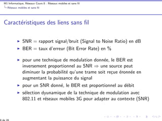 M1 Informatique, R´eseaux Cours 8 : R´eseaux mobiles et sans ﬁl
R´eseaux mobiles et sans ﬁl
Caract´eristiques des liens sans ﬁl
SNR = rapport signal/bruit (Signal to Noise Ratio) en dB
BER = taux d’erreur (Bit Error Rate) en %
pour une technique de modulation donn´ee, le BER est
inversement proportionnel au SNR ⇒ une source peut
diminuer la probabilit´e qu’une trame soit re¸cue ´eronn´ee en
augmentant la puissance du signal
pour un SNR donn´e, le BER est proportionnel au d´ebit
s´election dyunamique de la technique de modulation avec
802.11 et r´eseaux mobiles 3G pour adapter au contexte (SNR)
 