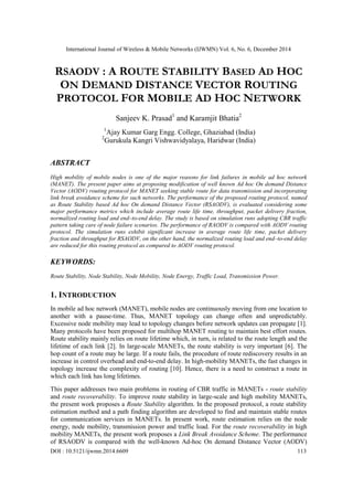 International Journal of Wireless & Mobile Networks (IJWMN) Vol. 6, No. 6, December 2014
DOI : 10.5121/ijwmn.2014.6609 113
RSAODV : A ROUTE STABILITY BASED AD HOC
ON DEMAND DISTANCE VECTOR ROUTING
PROTOCOL FOR MOBILE AD HOC NETWORK
Sanjeev K. Prasad1
and Karamjit Bhatia2
1
Ajay Kumar Garg Engg. College, Ghaziabad (India)
2
Gurukula Kangri Vishwavidyalaya, Haridwar (India)
ABSTRACT
High mobility of mobile nodes is one of the major reasons for link failures in mobile ad hoc network
(MANET). The present paper aims at proposing modification of well known Ad hoc On demand Distance
Vector (AODV) routing protocol for MANET seeking stable route for data transmission and incorporating
link break avoidance scheme for such networks. The performance of the proposed routing protocol, named
as Route Stability based Ad hoc On demand Distance Vector (RSAODV), is evaluated considering some
major performance metrics which include average route life time, throughput, packet delivery fraction,
normalized routing load and end–to-end delay. The study is based on simulation runs adopting CBR traffic
pattern taking care of node failure scenarios. The performance of RAODV is compared with AODV routing
protocol. The simulation runs exhibit significant increase in average route life time, packet delivery
fraction and throughput for RSAODV, on the other hand, the normalized routing load and end–to-end delay
are reduced for this routing protocol as compared to AODV routing protocol.
KEYWORDS:
Route Stability, Node Stability, Node Mobility, Node Energy, Traffic Load, Transmission Power.
1. INTRODUCTION
In mobile ad hoc network (MANET), mobile nodes are continuously moving from one location to
another with a pause-time. Thus, MANET topology can change often and unpredictably.
Excessive node mobility may lead to topology changes before network updates can propagate [1].
Many protocols have been proposed for multihop MANET routing to maintain best effort routes.
Route stability mainly relies on route lifetime which, in turn, is related to the route length and the
lifetime of each link [2]. In large-scale MANETs, the route stability is very important [6]. The
hop count of a route may be large. If a route fails, the procedure of route rediscovery results in an
increase in control overhead and end-to-end delay. In high-mobility MANETs, the fast changes in
topology increase the complexity of routing [10]. Hence, there is a need to construct a route in
which each link has long lifetimes.
This paper addresses two main problems in routing of CBR traffic in MANETs - route stability
and route recoverability. To improve route stability in large-scale and high mobility MANETs,
the present work proposes a Route Stability algorithm. In the proposed protocol, a route stability
estimation method and a path finding algorithm are developed to find and maintain stable routes
for communication services in MANETs. In present work, route estimation relies on the node
energy, node mobility, transmission power and traffic load. For the route recoverability in high
mobility MANETs, the present work proposes a Link Break Avoidance Scheme. The performance
of RSAODV is compared with the well-known Ad-hoc On demand Distance Vector (AODV)
 