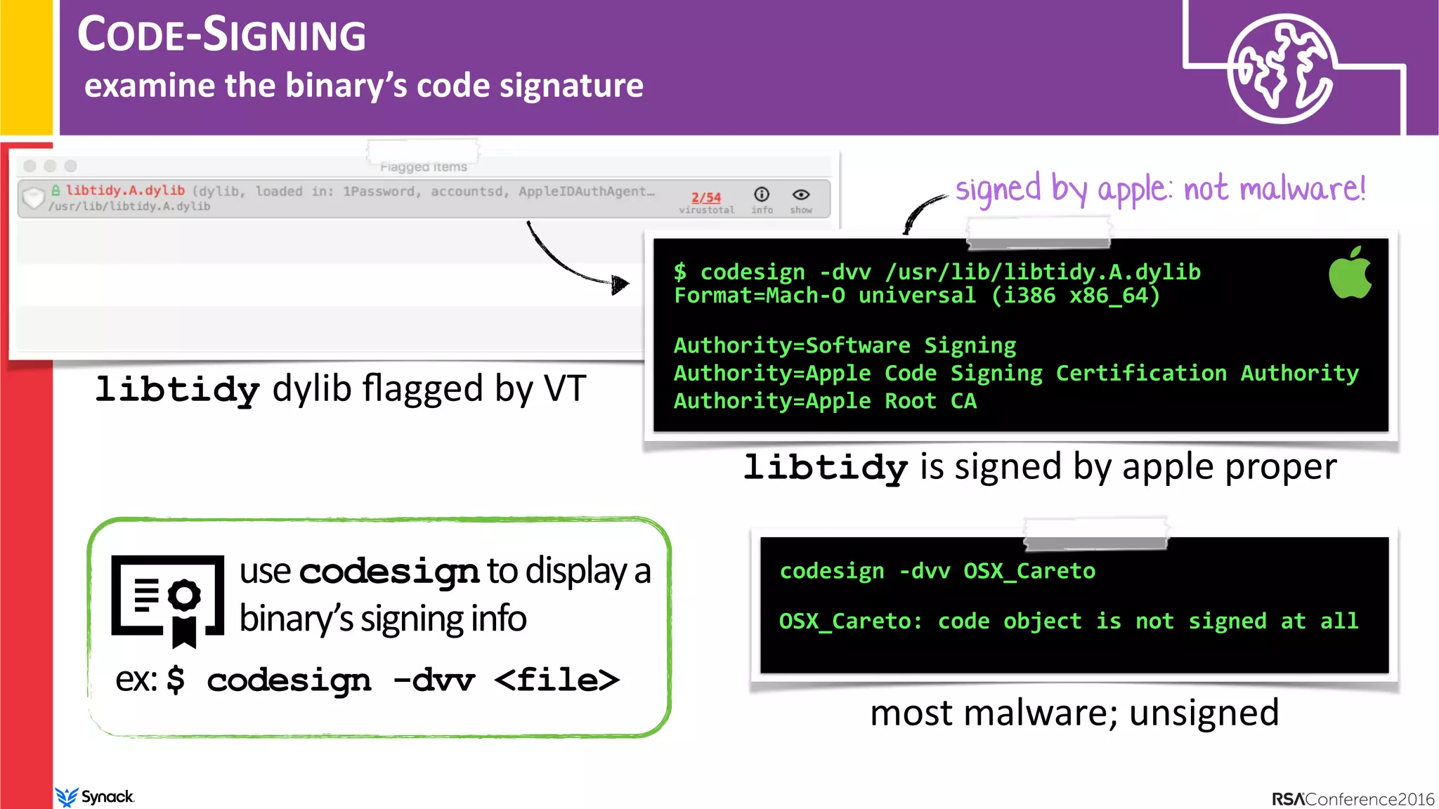 CODE-SIGNING
examine the binary’s code signature
$ codesign -dvv /usr/lib/libtidy.A.dylib  
Format=Mach-O universal (i386 x86_64) 
Authority=Software Signing
Authority=Apple Code Signing Certification Authority
Authority=Apple Root CA
libtidy is signed by apple proper
codesign -dvv OSX_Careto
 
OSX_Careto: code object is not signed at all
most malware; unsigned
signed by apple: not malware!
libtidy dylib ﬂagged by VT
usecodesigntodisplaya
binary’ssigninginfo
ex:$ codesign -dvv <file>
 