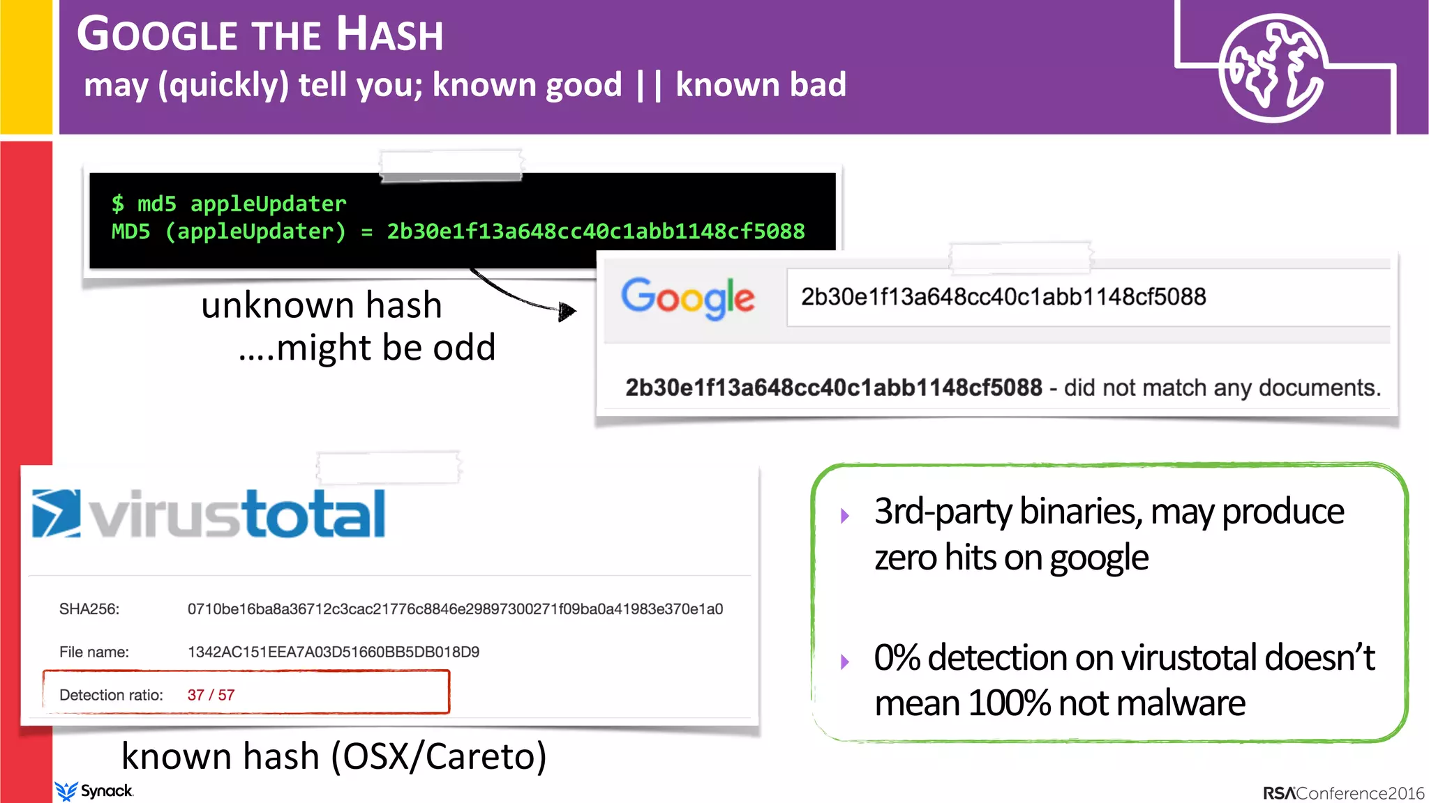 GOOGLE THE HASH
may (quickly) tell you; known good || known bad
$ md5 appleUpdater
MD5 (appleUpdater) = 2b30e1f13a648cc40c1abb1148cf5088
unknown hash
….might be odd
‣ 3rd-partybinaries,mayproduce
zerohitsongoogle
‣ 0%detectiononvirustotaldoesn’t
mean100%notmalware
known hash (OSX/Careto)
 