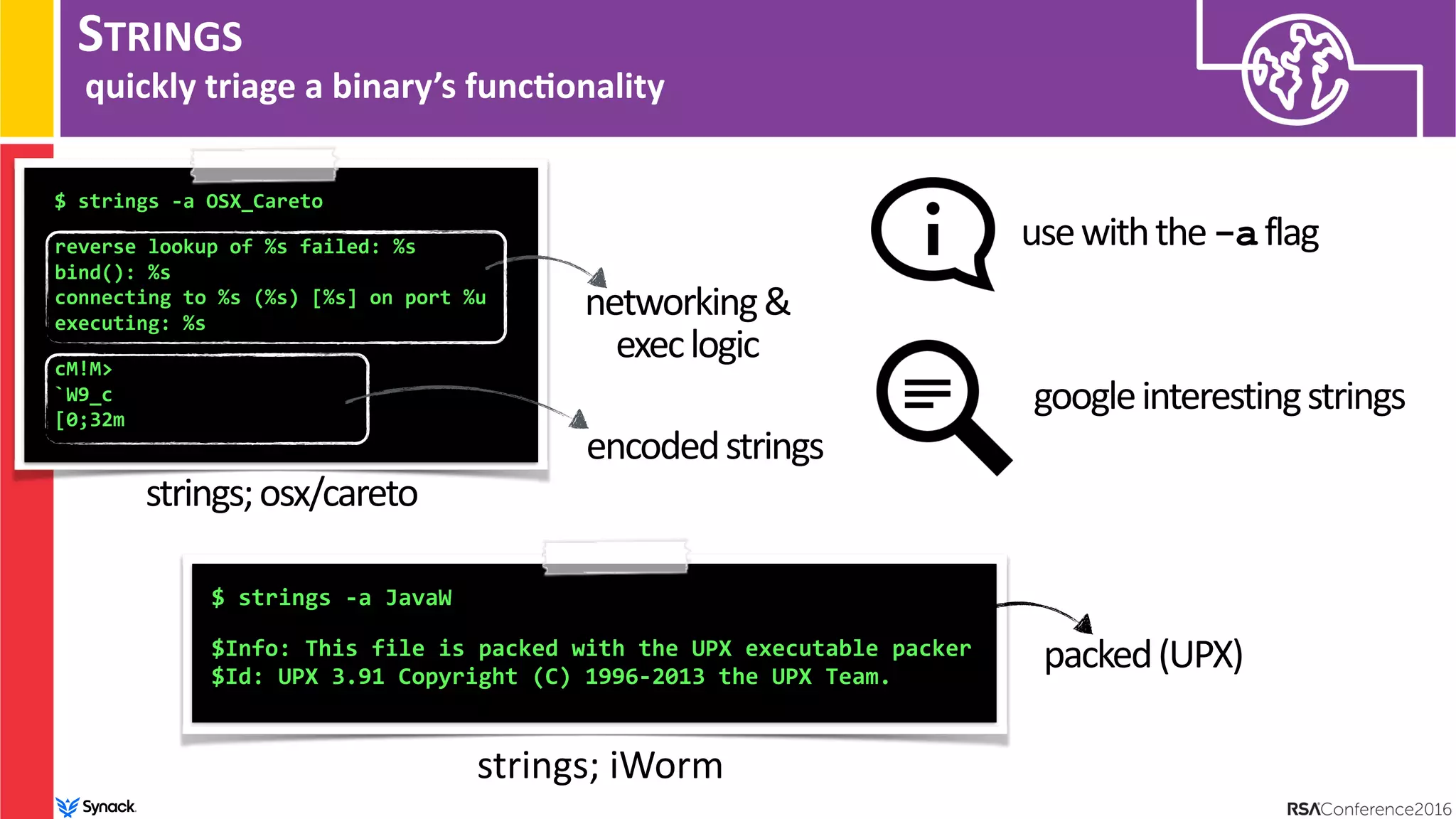 STRINGS
quickly triage a binary’s func/onality
$ strings -a OSX_Careto 
reverse lookup of %s failed: %s
bind(): %s
connecting to %s (%s) [%s] on port %u
executing: %s 
cM!M>
`W9_c
[0;32m
strings;osx/careto
networking&
execlogic
encodedstrings
$ strings -a JavaW
 
$Info: This file is packed with the UPX executable packer
$Id: UPX 3.91 Copyright (C) 1996-2013 the UPX Team.
strings; iWorm
usewiththe-aflag
packed(UPX)
googleinterestingstrings
 