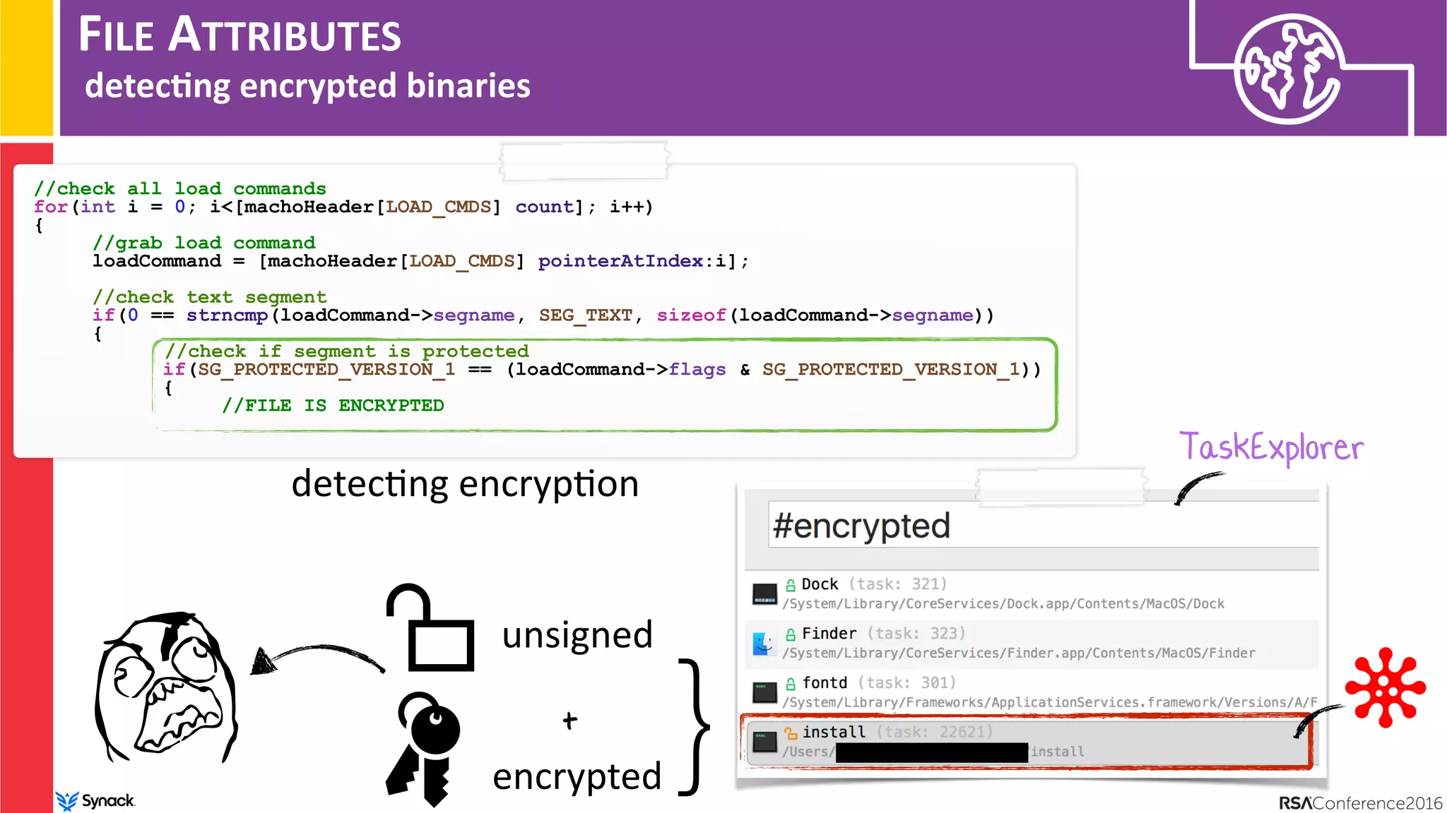 FILE ATTRIBUTES
detec/ng encrypted binaries
//check all load commands
for(int i = 0; i<[machoHeader[LOAD_CMDS] count]; i++)
{
//grab load command
loadCommand = [machoHeader[LOAD_CMDS] pointerAtIndex:i]; 
//check text segment
if(0 == strncmp(loadCommand->segname, SEG_TEXT, sizeof(loadCommand->segname))
{
//check if segment is protected
if(SG_PROTECTED_VERSION_1 == (loadCommand->flags & SG_PROTECTED_VERSION_1))
{
//FILE IS ENCRYPTED
detec:ng encryp:on
TaskExplorer
}unsigned
encrypted
+
 