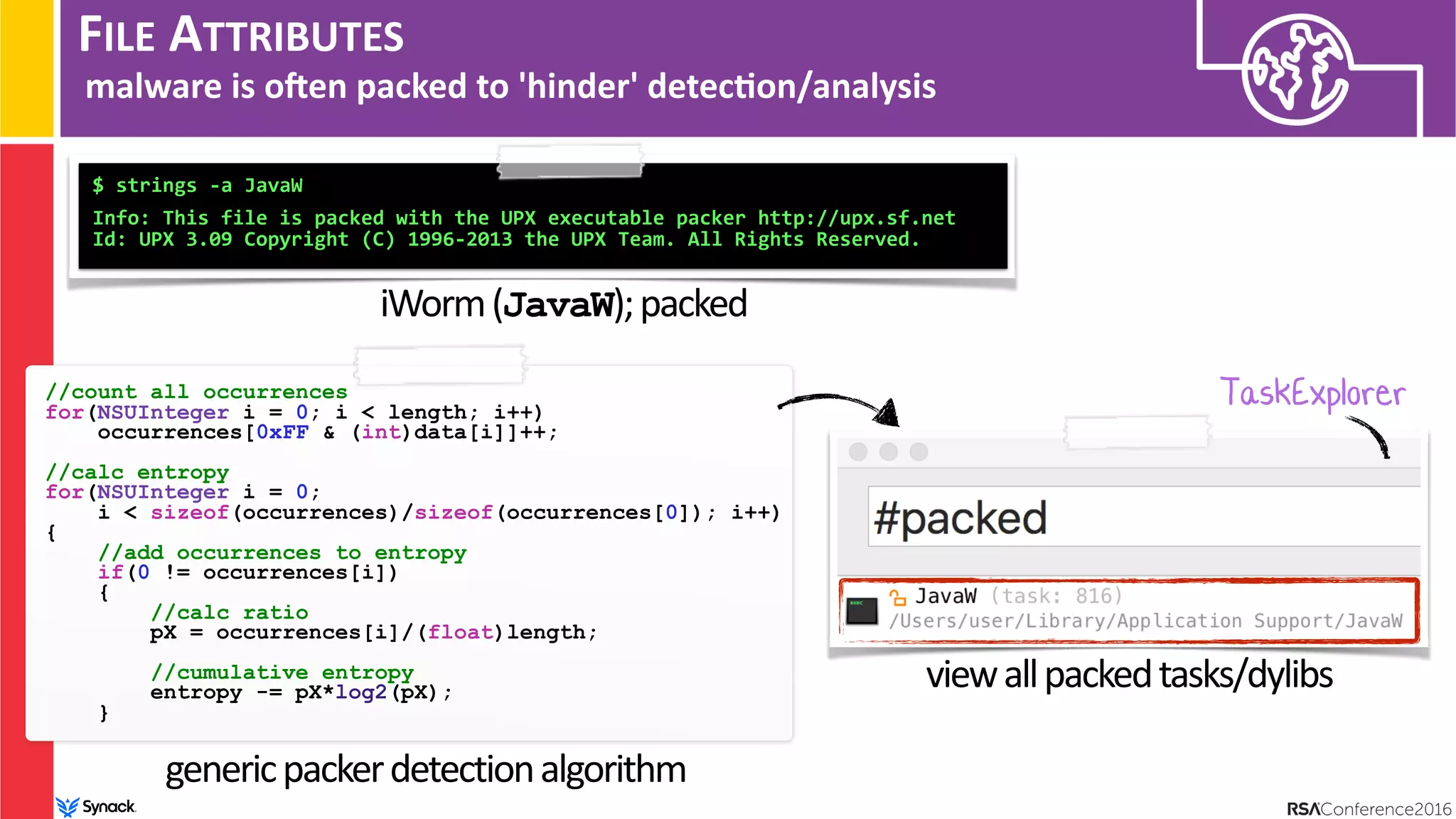 FILE ATTRIBUTES
malware is ohen packed to 'hinder' detec/on/analysis
$ strings -a JavaW 
 
Info: This file is packed with the UPX executable packer http://upx.sf.net
Id: UPX 3.09 Copyright (C) 1996-2013 the UPX Team. All Rights Reserved.
iWorm(JavaW);packed
//count all occurrences
for(NSUInteger i = 0; i < length; i++)
occurrences[0xFF & (int)data[i]]++;
//calc entropy
for(NSUInteger i = 0;  
i < sizeof(occurrences)/sizeof(occurrences[0]); i++)
{
//add occurrences to entropy
if(0 != occurrences[i])
{
//calc ratio
pX = occurrences[i]/(float)length;
//cumulative entropy
entropy -= pX*log2(pX);
}
TaskExplorer
genericpackerdetectionalgorithm
viewallpackedtasks/dylibs
 
