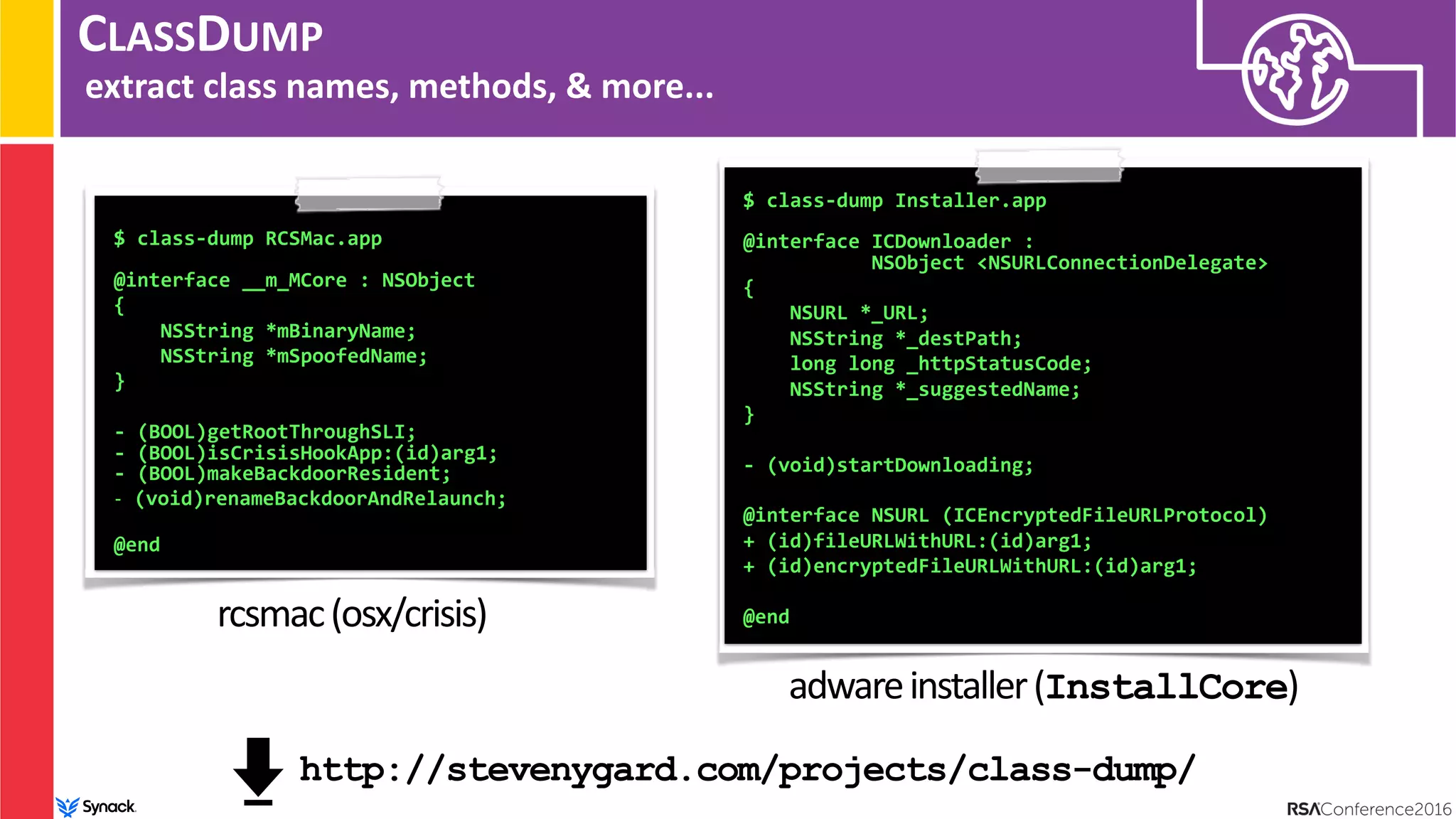 CLASSDUMP
extract class names, methods, & more...
$ class-dump RCSMac.app 
 
@interface __m_MCore : NSObject
{
NSString *mBinaryName;
NSString *mSpoofedName;
}
- (BOOL)getRootThroughSLI; 
- (BOOL)isCrisisHookApp:(id)arg1; 
- (BOOL)makeBackdoorResident;
- (void)renameBackdoorAndRelaunch; 
@end
rcsmac(osx/crisis)
$ class-dump Installer.app 
 
@interface ICDownloader :  
NSObject <NSURLConnectionDelegate>
{
NSURL *_URL;
NSString *_destPath;
long long _httpStatusCode;
NSString *_suggestedName;
}
- (void)startDownloading;
@interface NSURL (ICEncryptedFileURLProtocol)
+ (id)fileURLWithURL:(id)arg1;
+ (id)encryptedFileURLWithURL:(id)arg1;
@end
adwareinstaller(InstallCore)
http://stevenygard.com/projects/class-dump/
 