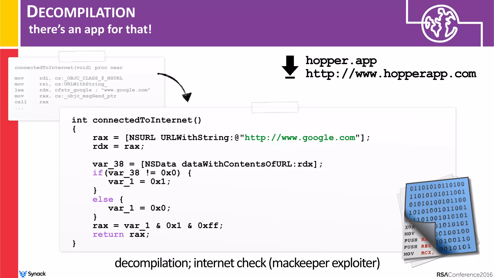 DECOMPILATION
there’s an app for that!
int connectedToInternet()
{
rax = [NSURL URLWithString:@"http://www.google.com"];
rdx = rax;
var_38 = [NSData dataWithContentsOfURL:rdx];
if(var_38 != 0x0) {
var_1 = 0x1;
}
else {
var_1 = 0x0;
}
rax = var_1 & 0x1 & 0xff;
return rax;
}
decompilation;internetcheck(mackeeperexploiter)
connectedToInternet(void) proc near
mov rdi, cs:_OBJC_CLASS_$_NSURL
mov rsi, cs:URLWithString_
lea rdx, cfstr_google ; "www.google.com"
mov rax, cs:_objc_msgSend_ptr
call rax
...
hopper.app 
http://www.hopperapp.com
 