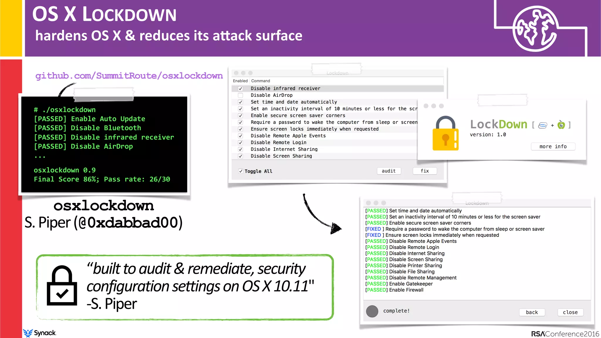OS X LOCKDOWN
hardens OS X & reduces its anack surface
# ./osxlockdown
[PASSED] Enable Auto Update
[PASSED] Disable Bluetooth
[PASSED] Disable infrared receiver
[PASSED] Disable AirDrop
... 
 
osxlockdown 0.9
Final Score 86%; Pass rate: 26/30 
osxlockdown 
S.Piper(@0xdabbad00)
github.com/SummitRoute/osxlockdown
“builttoaudit&remediate,security
configurationsettingsonOSX10.11"
-S.Piper
 