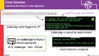 CODE-SIGNING
examine the binary’s code signature
$ codesign -dvv /usr/lib/libtidy.A.dylib  
Format=Mach-O universal (i386 x86_64) 
Authority=Software Signing
Authority=Apple Code Signing Certification Authority
Authority=Apple Root CA
libtidy is signed by apple proper
codesign -dvv OSX_Careto
 
OSX_Careto: code object is not signed at all
most malware; unsigned
signed by apple: not malware!
libtidy dylib ﬂagged by VT
usecodesigntodisplaya
binary’ssigninginfo
ex:$ codesign -dvv <file>
 