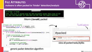 FILE ATTRIBUTES
malware is ohen packed to 'hinder' detec/on/analysis
$ strings -a JavaW 
 
Info: This file is packed with the UPX executable packer http://upx.sf.net
Id: UPX 3.09 Copyright (C) 1996-2013 the UPX Team. All Rights Reserved.
iWorm(JavaW);packed
//count all occurrences
for(NSUInteger i = 0; i < length; i++)
occurrences[0xFF & (int)data[i]]++;
//calc entropy
for(NSUInteger i = 0;  
i < sizeof(occurrences)/sizeof(occurrences[0]); i++)
{
//add occurrences to entropy
if(0 != occurrences[i])
{
//calc ratio
pX = occurrences[i]/(float)length;
//cumulative entropy
entropy -= pX*log2(pX);
}
TaskExplorer
genericpackerdetectionalgorithm
viewallpackedtasks/dylibs
 