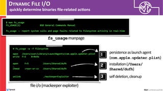 DYNAMIC FILE I/O
quickly determine binaries ﬁle-related ac/ons
# fs_usage -w -f filesystem 
open /Users/user/Library/LaunchAgents/com.apple.updater.plist
write F=2 B=0x4a  
 
 
open F=5 /Users/Shared/dufh
… 
chmod <rwxr-xr-x> /Users/Shared/dufh
 
unlink ./mackeeperExploiter
filei/o(mackeeperexploiter)
$ man fs_usage
FS_USAGE(1) BSD General Commands Manual
fs_usage -- report system calls and page faults related to filesystem activity in real-time
fs_usagemanpage
persistenceaslaunchagent
(com.apple.updater.plist)
installation(/Users/
Shared/dufh)
selfdeletion,cleanup
 