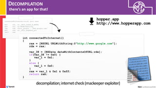 DECOMPILATION
there’s an app for that!
int connectedToInternet()
{
rax = [NSURL URLWithString:@"http://www.google.com"];
rdx = rax;
var_38 = [NSData dataWithContentsOfURL:rdx];
if(var_38 != 0x0) {
var_1 = 0x1;
}
else {
var_1 = 0x0;
}
rax = var_1 & 0x1 & 0xff;
return rax;
}
decompilation;internetcheck(mackeeperexploiter)
connectedToInternet(void) proc near
mov rdi, cs:_OBJC_CLASS_$_NSURL
mov rsi, cs:URLWithString_
lea rdx, cfstr_google ; "www.google.com"
mov rax, cs:_objc_msgSend_ptr
call rax
...
hopper.app 
http://www.hopperapp.com
 