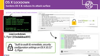 OS X LOCKDOWN
hardens OS X & reduces its anack surface
# ./osxlockdown
[PASSED] Enable Auto Update
[PASSED] Disable Bluetooth
[PASSED] Disable infrared receiver
[PASSED] Disable AirDrop
... 
 
osxlockdown 0.9
Final Score 86%; Pass rate: 26/30 
osxlockdown 
S.Piper(@0xdabbad00)
github.com/SummitRoute/osxlockdown
“builttoaudit&remediate,security
configurationsettingsonOSX10.11"
-S.Piper
 
