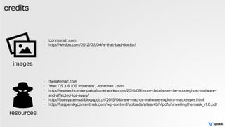credits
- iconmonstr.com
- http://wirdou.com/2012/02/04/is-that-bad-doctor/ 
 
 
- thesafemac.com
- "Mac OS X & iOS Internals", Jonathan Levin
- http://researchcenter.paloaltonetworks.com/2015/09/more-details-on-the-xcodeghost-malware-
and-affected-ios-apps/
- http://baesystemsai.blogspot.ch/2015/06/new-mac-os-malware-exploits-mackeeper.html
- http://kasperskycontenthub.com/wp-content/uploads/sites/43/vlpdfs/unveilingthemask_v1.0.pdf 
images
resources
 