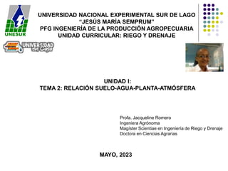 UNIVERSIDAD NACIONAL EXPERIMENTAL SUR DE LAGO
“JESÚS MARÍA SEMPRUM”
PFG INGENIERÍA DE LA PRODUCCIÓN AGROPECUARIA
UNIDAD CURRICULAR: RIEGO Y DRENAJE
UNIDAD I:
TEMA 2: RELACIÓN SUELO-AGUA-PLANTA-ATMÓSFERA
MAYO, 2023
Profa. Jacqueline Romero
Ingeniera Agrónoma
Magíster Scientiae en Ingeniería de Riego y Drenaje
Doctora en Ciencias Agrarias
 