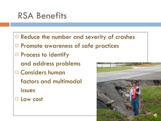 RSA Benefits Reduce the number and severity of crashes Promote awareness of safe practices Process to identify  and address problems Considers human  factors and multimodal  issues Low cost 