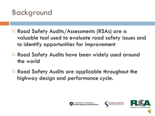 Background Road Safety Audits/Assessments (RSAs) are a valuable tool used to evaluate road safety issues and to identify opportunities for improvement Road Safety Audits have been widely used around the world Road Safety Audits are applicable throughout the highway design and performance cycle. 