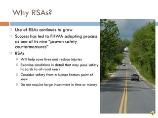 Why RSAs? Use of RSAs continues to grow Success has led to FHWA adopting process as one of its nine “proven safety countermeasures” RSAs Will help save lives and reduce injuries Examine conditions in detail that may pose safety hazards to all road users Consider safety from a human factors point of view Do not require large investment in time or money 