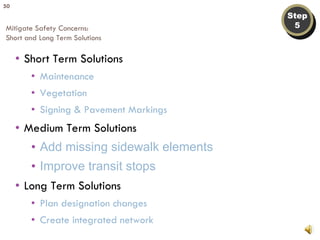 Step 5 Mitigate Safety Concerns: Short and Long Term Solutions Short Term Solutions Maintenance Vegetation Signing & Pavement Markings Medium Term Solutions Add missing sidewalk elements Improve transit stops Long Term Solutions Plan designation changes Create integrated network 