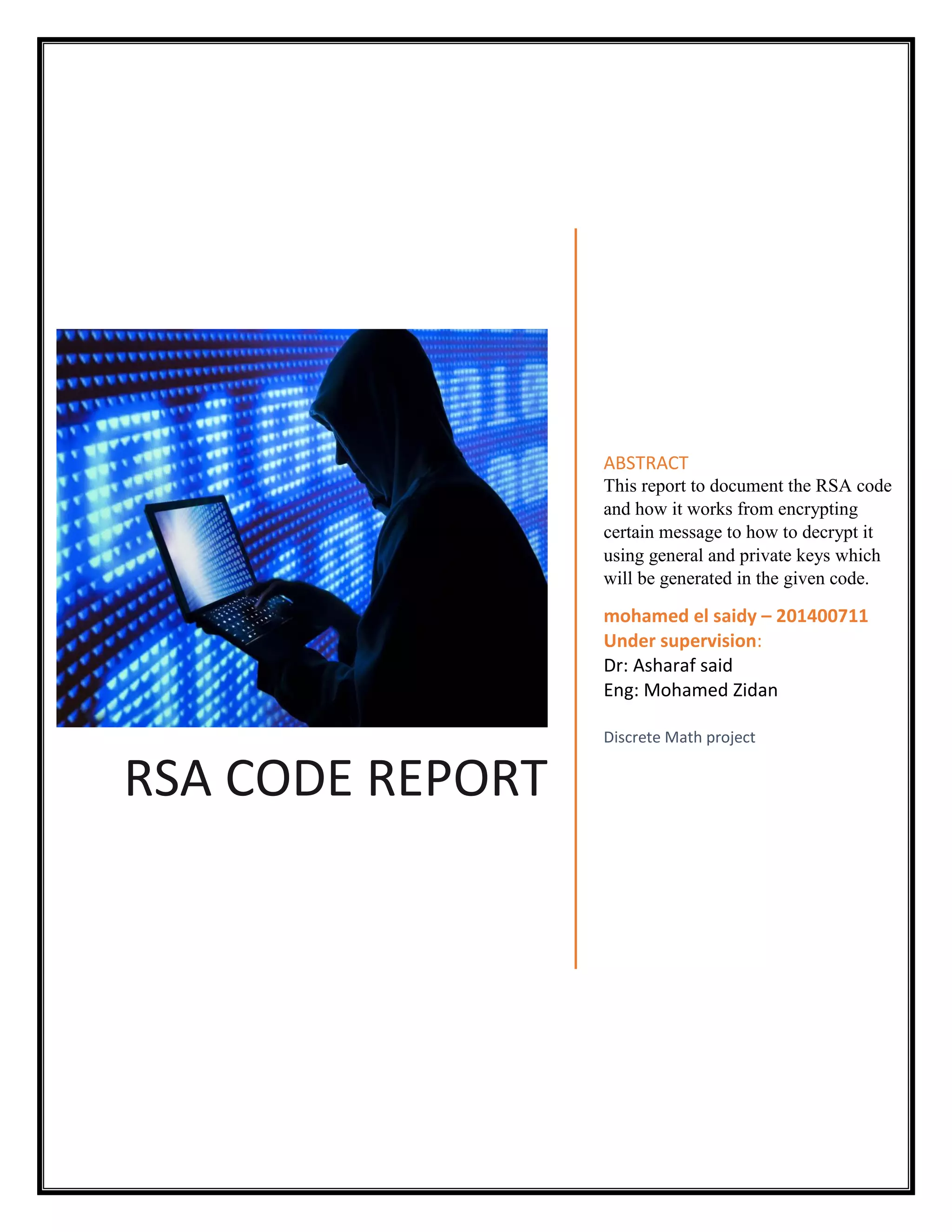 RSA CODE REPORT ABSTRACT This report to document the RSA code and how it works from encrypting certain message to how to decrypt it using general and private keys which will be generated in the given code. mohamed el saidy – 201400711 Under supervision: Dr: Asharaf said Eng: Mohamed Zidan Discrete Math project 