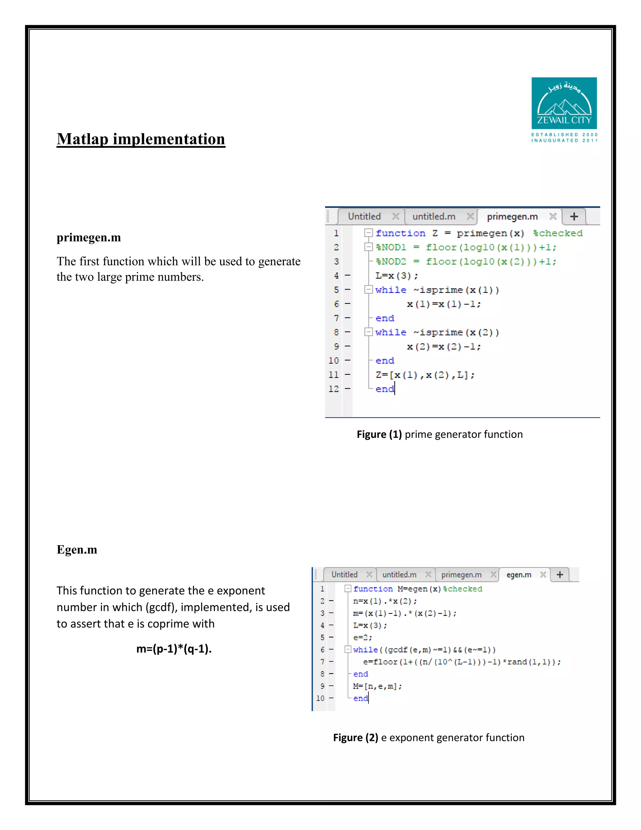 Matlap implementation primegen.m The first function which will be used to generate the two large prime numbers. Egen.m This function to generate the e exponent number in which (gcdf), implemented, is used to assert that e is coprime with m=(p-1)*(q-1). Figure (1) prime generator function Figure (2) e exponent generator function 