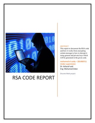 RSA CODE REPORT
ABSTRACT
This report to document the RSA code
and how it works from encrypting
certain message to how to decrypt it
using general and private keys which
will be generated in the given code.
mohamed el saidy – 201400711
Under supervision:
Dr: Asharaf said
Eng: Mohamed Zidan
Discrete Math project
 