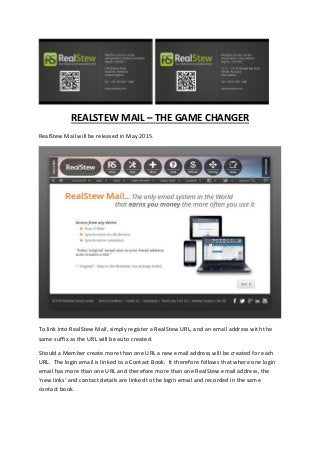 REALSTEW MAIL – THE GAME CHANGER
RealStew Mail will be released in May 2015.
To link into RealStew Mail, simply register a RealStew URL, and an email address with the
same suffix as the URL will be auto created.
Should a Member create more than one URL a new email address will be created for each
URL. The login email is linked to a Contact Book. It therefore follows that where one login
email has more than one URL and therefore more than one RealStew email address, the
‘new links’ and contact details are linked to the login email and recorded in the same
contact book.
 