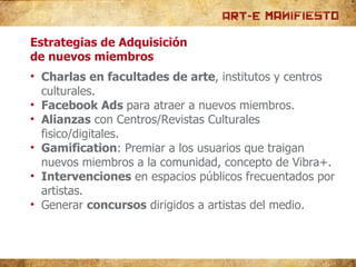 Estrategias de Adquisición de nuevos miembros Charlas en facultades de arte , institutos y centros culturales. Facebook Ads  para atraer a nuevos miembros. Alianzas  con Centros/Revistas Culturales fisico/digitales. Gamification : Premiar a los usuarios que traigan nuevos miembros a la comunidad, concepto de Vibra+. Intervenciones  en espacios públicos frecuentados por artistas. Generar  concursos  dirigidos a artistas del medio. 