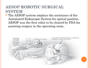 AESOP ROBOTIC SURGICAL
SYSTEM


The AESOP system employs the assistance of the
Automated Endoscopic System for optical position.
AESOP was the first robot to be cleared by FDA for
assisting surgery in the operating room.

 
