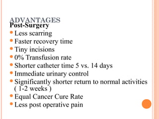 ADVANTAGES

Post-Surgery
Less scarring
Faster recovery time
Tiny incisions
0% Transfusion rate
Shorter catheter time 5 vs. 14 days
Immediate urinary control
Significantly shorter return to normal activities
( 1-2 weeks )
Equal Cancer Cure Rate
Less post operative pain

 