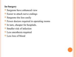 In-Surgery
 Surgeons have enhanced view
 Easier to attach nerve endings
 Surgeons tire less easily
 Fewer doctors required in operating rooms
 In turn, cheaper for hospitals.
 Smaller risk of infection
 Less anesthesia required
 Less loss of blood

 