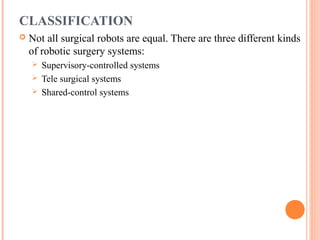 CLASSIFICATION


Not all surgical robots are equal. There are three different kinds
of robotic surgery systems:
Supervisory-controlled systems
 Tele surgical systems
 Shared-control systems


 