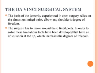THE DA VINCI SURGICAL SYSTEM
The basis of the dexterity experienced in open surgery relies on
the almost unlimited wrist, elbow and shoulder’s degree of
freedom.
 The surgeon has to move around these fixed ports. In order to
solve these limitations tools have been developed that have an
articulation at the tip, which increases the degrees of freedom.


 