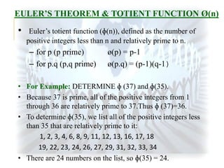 EULER’S THEOREM & TOTIENT FUNCTION Ø(n)

•

Euler’s totient function (ɸ(n)), defined as the number of
positive integers less than n and relatively prime to n.

– for p (p prime)
– for p.q (p,q prime)

ø(p) = p-1
ø(p.q) = (p-1)(q-1)

• For Example: DETERMINE ɸ (37) and ɸ(35).
• Because 37 is prime, all of the positive integers from 1
through 36 are relatively prime to 37.Thus ɸ (37)=36.
• To determine ɸ(35), we list all of the positive integers less
than 35 that are relatively prime to it:
1, 2, 3, 4, 6, 8, 9, 11, 12, 13, 16, 17, 18
19, 22, 23, 24, 26, 27, 29, 31, 32, 33, 34
• There are 24 numbers on the list, so ɸ(35) = 24.

 