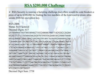 RSA $200,000 Challenge
 RSA Security is running a factoring challenge that offers would-be code breakers a
prize of up to $200,000 for finding the two numbers of the kind used to create ultrasecure 2048-bit encryption key.
RSA-2048
Status: Not Factored
Decimal Digits: 617
25195908475657893494027183240048398571429282126204
03202777713783604366202070759555626401852588078440
69182906412495150821892985591491761845028084891200
72844992687392807287776735971418347270261896375014
97182469116507761337985909570009733045974880842840
17974291006424586918171951187461215151726546322822
16869987549182422433637259085141865462043576798423
38718477444792073993423658482382428119816381501067
48104516603773060562016196762561338441436038339044
14952634432190114657544454178424020924616515723350
77870774981712577246796292638635637328991215483143
81678998850404453640235273819513786365643912120103
97122822120720357
Decimal Digit Sum: 2738

 