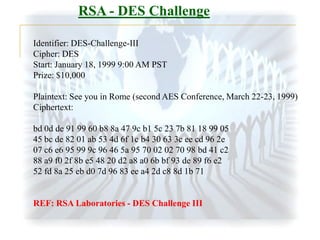 RSA - DES Challenge
Identifier: DES-Challenge-III
Cipher: DES
Start: January 18, 1999 9:00 AM PST
Prize: $10,000

Plaintext: See you in Rome (second AES Conference, March 22-23, 1999)
Ciphertext:
bd 0d de 91 99 60 b8 8a 47 9c b1 5c 23 7b 81 18 99 05
45 bc de 82 01 ab 53 4d 6f 1c b4 30 63 3c ee cd 96 2e
07 c6 e6 95 99 9c 96 46 5a 95 70 02 02 70 98 bd 41 c2
88 a9 f0 2f 8b e5 48 20 d2 a8 a0 6b bf 93 de 89 f6 e2
52 fd 8a 25 eb d0 7d 96 83 ee a4 2d c8 8d 1b 71

REF: RSA Laboratories - DES Challenge III

 