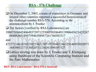 RSA - 576 Challenge
 On December 3, 2003, a team of researchers in Germany and
several other countries reported a successful factorization of
the challenge number RSA-576. According to the
announcement by J. Franke:
 The factors [verified by RSA Laboratories] are
3980750864240649373971255005503864911990643623425267
08406385189575946388957261768583317
and
4727721461074353025362230719730482246329146953020971
16459852171130520711256363590397527

 Lattice sieving was done by J. Franke and T. Kleinjung
using Hardware of the Scientific Computing Institute and
the Pure Mathematics
REF: RSA Laboratories - RSA-576 is factored!

 