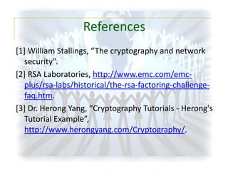 References
[1] William Stallings, “The cryptography and network
security”.
[2] RSA Laboratories, http://www.emc.com/emcplus/rsa-labs/historical/the-rsa-factoring-challengefaq.htm.
[3] Dr. Herong Yang, “Cryptography Tutorials - Herong's
Tutorial Example”,
http://www.herongyang.com/Cryptography/.

 