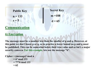 Public Key

Secret Key

n = 133
e=5

m =108

d = 65

Communication
6) Encryption
The message must be a number less than the smaller of p and q. However, at
this point we don't know p or q, so in practice a lower bound on p and q must
be published. This can be somewhat below their true value and so isn't a major
security concern. For this example, lets use the message "6".
Cipher = (message)e mod n
= 65 mod 133
= 7776 mod 133
= 62

 