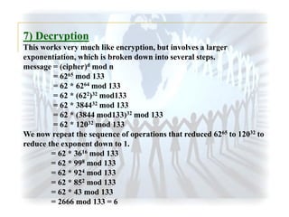7) Decryption
This works very much like encryption, but involves a larger
exponentiation, which is broken down into several steps.
message = (cipher)d mod n
= 6265 mod 133
= 62 * 6264 mod 133
= 62 * (622)32 mod133
= 62 * 384432 mod 133
= 62 * (3844 mod133)32 mod 133
= 62 * 12032 mod 133
We now repeat the sequence of operations that reduced 6265 to 12032 to
reduce the exponent down to 1.
= 62 * 3616 mod 133
= 62 * 998 mod 133
= 62 * 924 mod 133
= 62 * 852 mod 133
= 62 * 43 mod 133
= 2666 mod 133 = 6

 